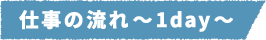 仕事の流れ~1day~